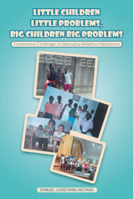 Title: Little Children Little Problems, Big Children Big Problems: Comparative Challenges of Upbringing Rebellious Adolescents, Author: Samuel Lugeiyamu Mutasa