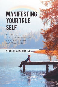 Title: Manifesting Your True Self: How Contemplative Christian Practices Can Transform Individuals and Their World, Author: Kenneth J. Martinelli