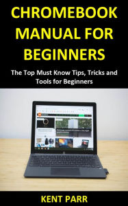Title: CHROMEBOOK MANUAL FOR BEGINNERS: The Top Must Know Tips, Tricks and Tools for Beginners, Author: KENT PARR