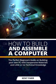 Title: HOW TO BUILD AND ASSEMBLE A COMPUTER: The Perfect Beginners Guide on Building your Own PC with Inexpensive Materials and Little or no Technical Knowledge, Author: Kent Parr