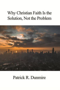 Title: Why Christian Faith Is the Solution, Not the Problem, Author: Patrick R. Dunmire