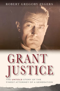 Title: Grant Justice: The Untold Story of the Finest Attorney of a Generation, Author: Robert Gregory Fegers