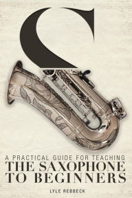 Title: A Practical Guide for Teaching the Saxophone to Beginners, Author: Lyle Rebbeck