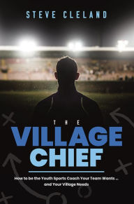 Title: The Village Chief: How to be the Youth Sports Coach Your Team Wants ... and Your Village Needs, Author: Steve Cleland