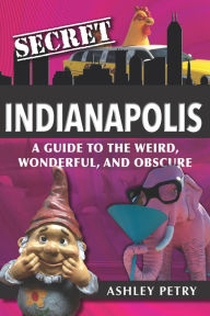 Title: Secret Indianapolis: A Guide to the Weird, Wonderful, and Obscure, Author: Ashley Petry