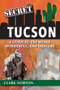 Title: Secret Tucson: A Guide to the Weird, Wonderful, and Obscure, Author: Clark Norton