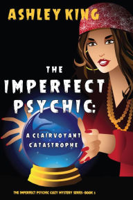 Title: The Imperfect Psychic: A Clairvoyant Catastrophe (The Imperfect Psychic Cozy Mystery SeriesBook 3), Author: Ashley King