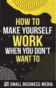 Title: How To Make Your Self Work When You Don't Want To: How To Motivate Yourself To Get Things Done, Author: Small Business Media