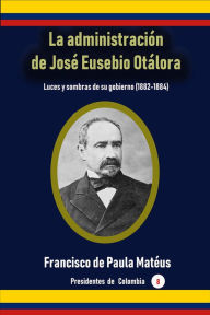 Title: La administracion de Jose Eusebio Otalora Luces y sombras de su gobierno (1882-1884), Author: Francisco de Paula Mateus