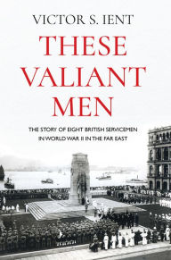 Title: These Valiant Men: The Story of Eight British Servicemen in World War II in the Far East, Author: Victor S. Ient
