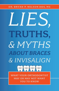 Title: Lies, Truths, & Myths About Braces & Invisalign, Author: Dr. Bryan P. Nelson DDS MS