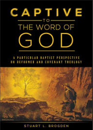 Title: Captive to the Word of God: A Particular Baptist Perspective on Reformed and Covenant Theology, Author: Stuart Brogden