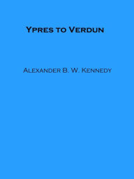 Title: Ypres to Verdun (Illustrated), Author: Alexander B. W. Kennedy