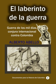Title: El Laberinto de la guerra Guerra de los mil dias, conjura internacional contra Colombia, Author: Alberto Abello