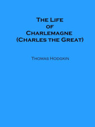 Title: The Life of Charlemagne (Charles the Great), Author: Thomas Hodgkin
