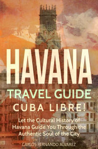 Title: Havana Travel Guide: Cuba Libre! Let the Cultural History of Havana Guide You Through the Authentic Soul of the City, Author: Carlos Fernando Alvarez