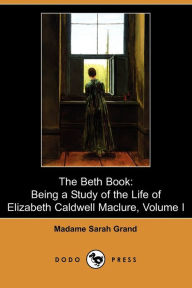 Title: The Beth Book Being a Study of the Life of Elizabeth Caldwell Maclure, a Woman of Genius, Author: Sarah Grand