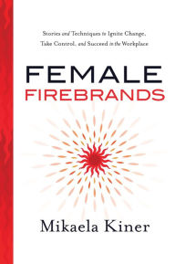 Title: Female Firebrands: Stories and Techniques to Ignite Change, Take Control, and Succeed in the Workplace, Author: Mikaela Kiner