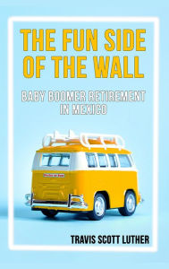 Title: The Fun Side of the Wall: Baby Boomer Retirement in Mexico, Author: Travis Luther