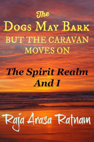 Title: The Dogs May Bark But the Caravan Moves On: The Spirit Realm And I, Author: Raja Arasa Ratnam