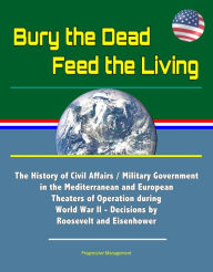 Title: Bury the Dead, Feed the Living: The History of Civil Affairs / Military Government in the Mediterranean and European Theaters of Operation during World War II - Decisions by Roosevelt and Eisenhower, Author: Progressive Management