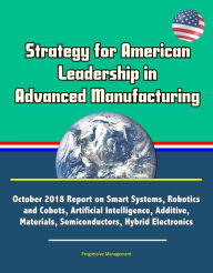 Title: Strategy for American Leadership in Advanced Manufacturing: October 2018 Report on Smart Systems, Robotics and Cobots, Artificial Intelligence, Additive, Materials, Semiconductors, Hybrid Electronics, Author: Progressive Management