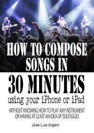 Title: How to compose songs in 30 minutes using your iPhone or iPad, Author: Jose Luis Argent