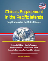 Title: China's Engagement in the Pacific Islands: Implications for the United States - Potential Military Base in Vanuatu, Reducing Taiwan's International Space, Access to Resources, Trade, and Investment, Author: Progressive Management