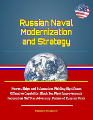 Title: Russian Naval Modernization and Strategy: Newest Ships and Submarines Fielding Significant Offensive Capability, Black Sea Fleet Improvements Focused on NATO as Adversary, Future of Russian Navy, Author: Progressive Management