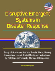 Title: Disruptive Emergent Systems in Disaster Response: Study of Hurricane Katrina, Sandy, Maria, Harvey - Innovation, Use of Social Media and Volunteers to Fill Gaps in Federally Managed Responses, Author: Progressive Management