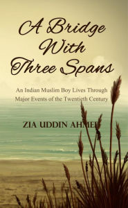 Title: A Bridge With Three Spans: An Indian Muslim Boy Lives Through Major Events of the Twentieth Century, Author: Zia Uddin Ahmed