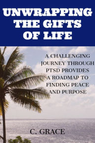 Title: Unwrapping the Gifts of Life: A Challenging Journey Through PTSD Provides a Roadmap to Finding Peace and Purpose, Author: C Grace