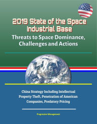 Title: 2019 State of the Space Industrial Base: Threats to Space Dominance, Challenges and Actions - China Strategy Including Intellectual Property Theft, Penetration of American Companies, Predatory Pricing, Author: Progressive Management