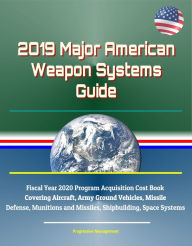 Title: 2019 Major American Weapon Systems Guide: Fiscal Year 2020 Program Acquisition Cost Book Covering Aircraft, Army Ground Vehicles, Missile Defense, Munitions and Missiles, Shipbuilding, Space Systems, Author: Progressive Management