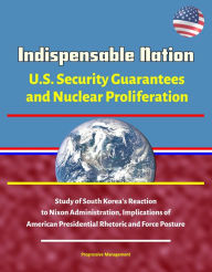 Title: Indispensable Nation: U.S. Security Guarantees and Nuclear Proliferation - Study of South Korea's Reaction to Nixon Administration, Implications of American Presidential Rhetoric and Force Posture, Author: Progressive Management
