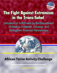 Title: The Fight Against Extremism in the Trans-Sahel: Utilization of Soft Power by the Department of State to Establish, Develop, and Strengthen Potential Partnerships - African Terror Activity Challenge, Author: Progressive Management