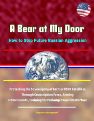 Title: A Bear at My Door: How to Stop Future Russian Aggression - Protecting the Sovereignty of Former USSR Satellites Through Conscription Force, Arming Home Guards, Training for Prolonged Guerilla Warfare, Author: Progressive Management