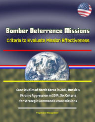 Title: Bomber Deterrence Missions: Criteria to Evaluate Mission Effectiveness - Case Studies of North Korea in 2013, Russia's Ukraine Aggression in 2014, Six Criteria for Strategic Command Future Missions, Author: Progressive Management