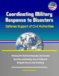 Title: Coordinating Military Response to Disasters: Defense Support of Civil Authorities, History for Haiti Earthquake, Hurricanes Katrina and Sandy, Use of Tailored Brigade Forces and Training, Author: Progressive Management