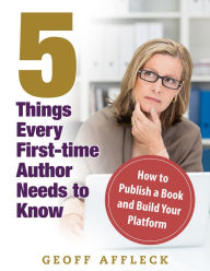 Title: 5 Things Every First-Time Author Needs to Know: How to Publish a Book and Build Your Platform, Author: Geoff Affleck