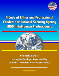 Title: A Code of Ethics and Professional Conduct for National Security Agency (NSA) Intelligence Professionals - New Mechanisms to Strengthen Employee Accountability and Trust to Improve Workforce Resilience, Author: Progressive Management