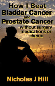 Title: How I Beat Bladder Cancer and Prostate Cancer Without Surgery Medications or Chemo, Author: Nicholas J Hill Jr