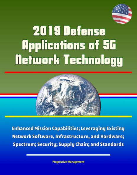 2019 Defense Applications of 5G Network Technology: Enhanced Mission Capabilities; Leveraging Existing Network Software, Infrastructure, and Hardware; Spectrum; Security; Supply Chain; and Standards