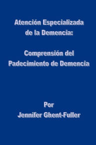 Title: Atención Especializada de la Demencia: Comprensión del Padecimiento de Demencia, Author: Jennifer Ghent-Fuller