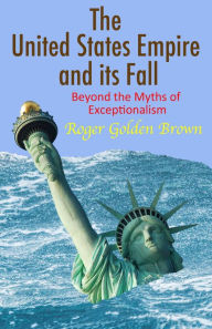 Title: The United States Empire and its Fall, Beyond the Myths of Exceptionalism, Author: Roger Golden Brown