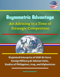 Title: Asymmetric Advantage: Air Advising in a Time of Strategic Competition - Disjointed Enterprise of USAF Air Force Foreign Military Air Advisor Units, Studies of Philippines, Iraq, and Afghanistan, Author: Progressive Management