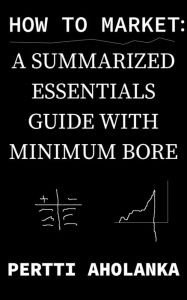 Title: How to Market: a Summarized Essentials Guide with Minimum Bore, Author: Pertti Aholanka