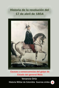 Title: Historia de la revolución del 17 de abril de 1854 Causas y consecuencias del golpe de Estado del general Melo, Author: Venancio Ortiz