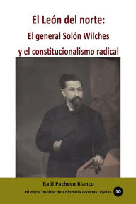 Title: El León del norte: El general Solón Wilches y el constitucionalismo radical, Author: Raúl Pacheco Blanco