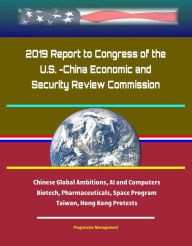 Title: 2019 Report to Congress of the U.S. -China Economic and Security Review Commission: Chinese Global Ambitions, AI and Computers, Biotech, Pharmaceuticals, Space Program, Taiwan, Hong Kong Protests, Author: Progressive Management